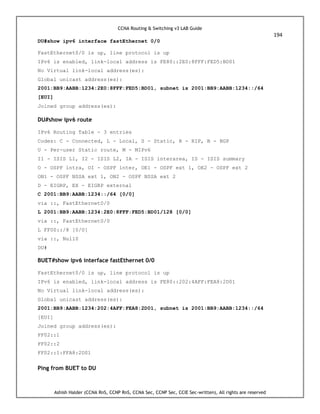 CCNA Routing & Switching v3 LAB Guide
194
Ashish Halder (CCNA RnS, CCNP RnS, CCNA Sec, CCNP Sec, CCIE Sec-written), All rights are reserved
DU#show ipv6 interface fastEthernet 0/0
FastEthernet0/0 is up, line protocol is up
IPv6 is enabled, link-local address is FE80::2E0:8FFF:FED5:BD01
No Virtual link-local address(es):
Global unicast address(es):
2001:BB9:AABB:1234:2E0:8FFF:FED5:BD01, subnet is 2001:BB9:AABB:1234::/64
[EUI]
Joined group address(es):
DU#show ipv6 route
IPv6 Routing Table - 3 entries
Codes: C - Connected, L - Local, S - Static, R - RIP, B - BGP
U - Per-user Static route, M - MIPv6
I1 - ISIS L1, I2 - ISIS L2, IA - ISIS interarea, IS - ISIS summary
O - OSPF intra, OI - OSPF inter, OE1 - OSPF ext 1, OE2 - OSPF ext 2
ON1 - OSPF NSSA ext 1, ON2 - OSPF NSSA ext 2
D - EIGRP, EX - EIGRP external
C 2001:BB9:AABB:1234::/64 [0/0]
via ::, FastEthernet0/0
L 2001:BB9:AABB:1234:2E0:8FFF:FED5:BD01/128 [0/0]
via ::, FastEthernet0/0
L FF00::/8 [0/0]
via ::, Null0
DU#
BUET#show ipv6 interface fastEthernet 0/0
FastEthernet0/0 is up, line protocol is up
IPv6 is enabled, link-local address is FE80::202:4AFF:FEA8:2D01
No Virtual link-local address(es):
Global unicast address(es):
2001:BB9:AABB:1234:202:4AFF:FEA8:2D01, subnet is 2001:BB9:AABB:1234::/64
[EUI]
Joined group address(es):
FF02::1
FF02::2
FF02::1:FFA8:2D01
Ping from BUET to DU
 
