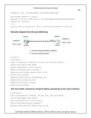 CCNA Routing & Switching v3 LAB Guide
195
Ashish Halder (CCNA RnS, CCNP RnS, CCNA Sec, CCNP Sec, CCIE Sec-written), All rights are reserved
BUET#ping ipv6 2001:BB9:AABB:1234:2E0:8FFF:FED5:BD01
Type escape sequence to abort.
Sending 5, 100-byte ICMP Echos to 2001:BB9:AABB:1234:2E0:8FFF:FED5:BD01,
timeout is 2 seconds:
!!!!!
Success rate is 100 percent (5/5), round-trip min/avg/max = 0/4/24 ms
Manually Assigned and Link-local Addressing
Router>en
Router#conf t
Enter configuration commands, one per line. End with CNTL/Z.
Router(config)#hostname APECE
APECE(config)#ipv6 unicast-routing
APECE(config)#interface loopback 1
APECE(config-if)#ipv6 address 2001::2/128
APECE(config-if)#exit
APECE(config)#interface fastEthernet 0/0
APECE(config-if)#ipv6 enable
APECE(config-if)#no shutdown
APECE(config-if)#exit
with "ipv6 enable" command we will get IP address automatically to the router's Interface
Router#conf t
Enter configuration commands, one per line. End with CNTL/Z.
Router(config)#hostname Ashish
Ashish(config)#ipv6 unicast-routing
Ashish(config)#interface loopback 1
Ashish(config-if)#ipv6 address 2001::1/128
 