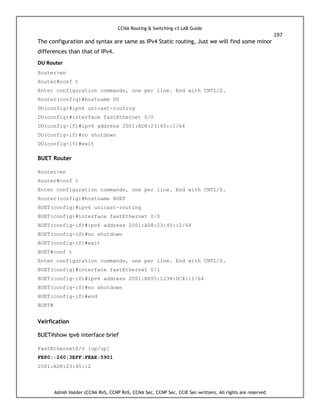CCNA Routing & Switching v3 LAB Guide
197
Ashish Halder (CCNA RnS, CCNP RnS, CCNA Sec, CCNP Sec, CCIE Sec-written), All rights are reserved
The configuration and syntax are same as IPv4 Static routing, Just we will find some minor
differences than that of IPv4.
DU Router
Router>en
Router#conf t
Enter configuration commands, one per line. End with CNTL/Z.
Router(config)#hostname DU
DU(config)#ipv6 unicast-routing
DU(config)#interface fastEthernet 0/0
DU(config-if)#ipv6 address 2001:AD8:23:45::1/64
DU(config-if)#no shutdown
DU(config-if)#exit
BUET Router
Router>en
Router#conf t
Enter configuration commands, one per line. End with CNTL/Z.
Router(config)#hostname BUET
BUET(config)#ipv6 unicast-routing
BUET(config)#interface fastEthernet 0/0
BUET(config-if)#ipv6 address 2001:AD8:23:45::2/64
BUET(config-if)#no shutdown
BUET(config-if)#exit
BUET#conf t
Enter configuration commands, one per line. End with CNTL/Z.
BUET(config)#interface fastEthernet 0/1
BUET(config-if)#ipv6 address 2001:BD55:1234:DC4::1/64
BUET(config-if)#no shutdown
BUET(config-if)#end
BUET#
Veirfication
BUET#show ipv6 interface brief
FastEthernet0/0 [up/up]
FE80::260:3EFF:FEAE:5901
2001:AD8:23:45::2
 