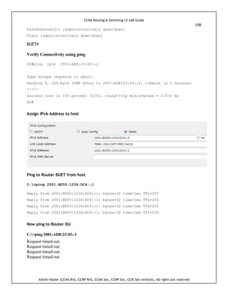 CCNA Routing & Switching v3 LAB Guide
198
Ashish Halder (CCNA RnS, CCNP RnS, CCNA Sec, CCNP Sec, CCIE Sec-written), All rights are reserved
FastEthernet0/1 [administratively down/down]
Vlan1 [administratively down/down]
BUET#
Verify Connectivity using ping
DU#ping ipv6 2001:AD8:23:45::2
Type escape sequence to abort.
Sending 5, 100-byte ICMP Echos to 2001:AD8:23:45::2, timeout is 2 seconds:
!!!!!
Success rate is 100 percent (5/5), round-trip min/avg/max = 0/0/2 ms
DU#
Assign IPv6 Address to host
Ping to Router BUET from host
C:>ping 2001:BD55:1234:DC4::1
Reply from 2001:BD55:1234:DC4::1: bytes=32 time=1ms TTL=255
Reply from 2001:BD55:1234:DC4::1: bytes=32 time<1ms TTL=255
Reply from 2001:BD55:1234:DC4::1: bytes=32 time<1ms TTL=255
Reply from 2001:BD55:1234:DC4::1: bytes=32 time<1ms TTL=255
Now ping to Router DU
C:>ping 2001:AD8:23:45::1
Request timed out.
Request timed out.
Request timed out.
Request timed out.
 