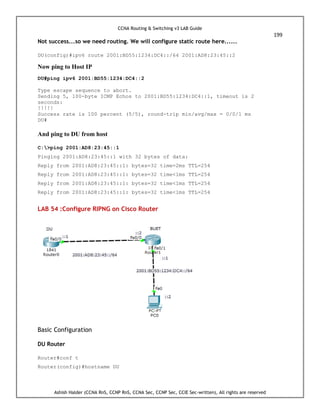 CCNA Routing & Switching v3 LAB Guide
199
Ashish Halder (CCNA RnS, CCNP RnS, CCNA Sec, CCNP Sec, CCIE Sec-written), All rights are reserved
Not success...so we need routing. We will configure static route here......
DU(config)#ipv6 route 2001:BD55:1234:DC4::/64 2001:AD8:23:45::2
Now ping to Host IP
DU#ping ipv6 2001:BD55:1234:DC4::2
Type escape sequence to abort.
Sending 5, 100-byte ICMP Echos to 2001:BD55:1234:DC4::1, timeout is 2
seconds:
!!!!!
Success rate is 100 percent (5/5), round-trip min/avg/max = 0/0/1 ms
DU#
And ping to DU from host
C:>ping 2001:AD8:23:45::1
Pinging 2001:AD8:23:45::1 with 32 bytes of data:
Reply from 2001:AD8:23:45::1: bytes=32 time=2ms TTL=254
Reply from 2001:AD8:23:45::1: bytes=32 time<1ms TTL=254
Reply from 2001:AD8:23:45::1: bytes=32 time<1ms TTL=254
Reply from 2001:AD8:23:45::1: bytes=32 time<1ms TTL=254
LAB 54 :Configure RIPNG on Cisco Router
Basic Configuration
DU Router
Router#conf t
Router(config)#hostname DU
 