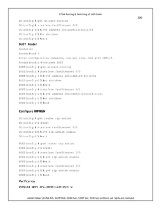 CCNA Routing & Switching v3 LAB Guide
200
Ashish Halder (CCNA RnS, CCNP RnS, CCNA Sec, CCNP Sec, CCIE Sec-written), All rights are reserved
DU(config)#ipv6 unicast-routing
DU(config)#interface fastEthernet 0/0
DU(config-if)#ipv6 address 2001:AD8:23:45::1/64
DU(config-if)#no shutdown
DU(config-if)#exit
BUET Router
Router>en
Router#conf t
Enter configuration commands, one per line. End with CNTL/Z.
Router(config)#hostname BUET
BUET(config)#ipv6 unicast-routing
BUET(config)#interface fastEthernet 0/0
BUET(config-if)#ipv6 address 2001:AD8:23:45::2/64
BUET(config-if)#no shutdown
BUET(config-if)#exit
BUET(config)#interface fastEthernet 0/1
BUET(config-if)#ipv6 address 2001:BD55:1234:DC4::1/64
BUET(config-if)#no shutdown
BUET(config-if)#end
Configure RIPNGN
DU(config)#ipv6 router rip ashish
DU(config-rtr)#exit
DU(config)#interface fastEthernet 0/0
DU(config-if)#ipv6 rip ashish enable
DU(config-if)#exit
BUET(config)#ipv6 router rip ashish
BUET(config-rtr)#exit
BUET(config)#interface fastEthernet 0/0
BUET(config-if)#ipv6 rip ashish enable
BUET(config-if)#exit
BUET(config)#interface fastEthernet 0/1
BUET(config-if)#ipv6 rip ashish enable
BUET(config-if)#end
Verification
DU#ping ipv6 2001:BD55:1234:DC4::2
 