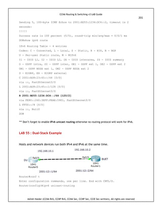CCNA Routing & Switching v3 LAB Guide
201
Ashish Halder (CCNA RnS, CCNP RnS, CCNA Sec, CCNP Sec, CCIE Sec-written), All rights are reserved
Sending 5, 100-byte ICMP Echos to 2001:BD55:1234:DC4::2, timeout is 2
seconds:
!!!!!
Success rate is 100 percent (5/5), round-trip min/avg/max = 0/0/1 ms
DU#show ipv6 route
IPv6 Routing Table - 4 entries
Codes: C - Connected, L - Local, S - Static, R - RIP, B - BGP
U - Per-user Static route, M - MIPv6
I1 - ISIS L1, I2 - ISIS L2, IA - ISIS interarea, IS - ISIS summary
O - OSPF intra, OI - OSPF inter, OE1 - OSPF ext 1, OE2 - OSPF ext 2
ON1 - OSPF NSSA ext 1, ON2 - OSPF NSSA ext 2
D - EIGRP, EX - EIGRP external
C 2001:AD8:23:45::/64 [0/0]
via ::, FastEthernet0/0
L 2001:AD8:23:45::1/128 [0/0]
via ::, FastEthernet0/0
R 2001:BD55:1234:DC4::/64 [120/2]
via FE80::260:3EFF:FEAE:5901, FastEthernet0/0
L FF00::/8 [0/0]
via ::, Null0
DU#
*** Don’t forget to enable IPv6 unicast routing otherwise no routing protocol will work for IPv6.
LAB 55 : Dual-Stack Example
Hosts and network devices run both IPv4 and IPv6 at the same time.
Router#conf t
Enter configuration commands, one per line. End with CNTL/Z.
Router(config)#ipv6 unicast-routing
 