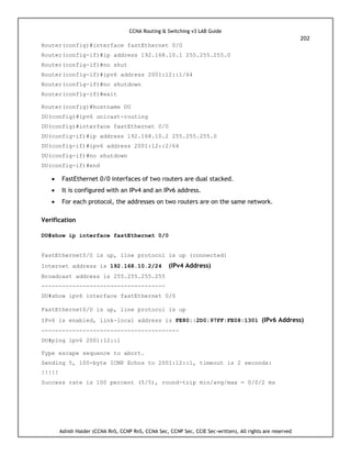 CCNA Routing & Switching v3 LAB Guide
202
Ashish Halder (CCNA RnS, CCNP RnS, CCNA Sec, CCNP Sec, CCIE Sec-written), All rights are reserved
Router(config)#interface fastEthernet 0/0
Router(config-if)#ip address 192.168.10.1 255.255.255.0
Router(config-if)#no shut
Router(config-if)#ipv6 address 2001:12::1/64
Router(config-if)#no shutdown
Router(config-if)#exit
Router(config)#hostname DU
DU(config)#ipv6 unicast-routing
DU(config)#interface fastEthernet 0/0
DU(config-if)#ip address 192.168.10.2 255.255.255.0
DU(config-if)#ipv6 address 2001:12::2/64
DU(config-if)#no shutdown
DU(config-if)#end
 FastEthernet 0/0 interfaces of two routers are dual stacked.
 It is configured with an IPv4 and an IPv6 address.
 For each protocol, the addresses on two routers are on the same network.
Verification
DU#show ip interface fastEthernet 0/0
FastEthernet0/0 is up, line protocol is up (connected)
Internet address is 192.168.10.2/24 (IPv4 Address)
Broadcast address is 255.255.255.255
------------------------------------
DU#show ipv6 interface fastEthernet 0/0
FastEthernet0/0 is up, line protocol is up
IPv6 is enabled, link-local address is FE80::2D0:97FF:FE08:1301 (IPv6 Address)
----------------------------------------
DU#ping ipv6 2001:12::1
Type escape sequence to abort.
Sending 5, 100-byte ICMP Echos to 2001:12::1, timeout is 2 seconds:
!!!!!
Success rate is 100 percent (5/5), round-trip min/avg/max = 0/0/2 ms
 