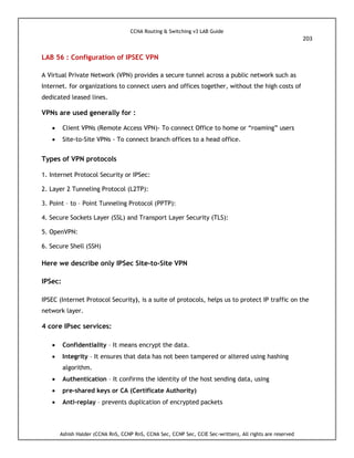 CCNA Routing & Switching v3 LAB Guide
203
Ashish Halder (CCNA RnS, CCNP RnS, CCNA Sec, CCNP Sec, CCIE Sec-written), All rights are reserved
LAB 56 : Configuration of IPSEC VPN
A Virtual Private Network (VPN) provides a secure tunnel across a public network such as
Internet. for organizations to connect users and offices together, without the high costs of
dedicated leased lines.
VPNs are used generally for :
 Client VPNs (Remote Access VPN)- To connect Office to home or “roaming” users
 Site-to-Site VPNs - To connect branch offices to a head office.
Types of VPN protocols
1. Internet Protocol Security or IPSec:
2. Layer 2 Tunneling Protocol (L2TP):
3. Point – to – Point Tunneling Protocol (PPTP):
4. Secure Sockets Layer (SSL) and Transport Layer Security (TLS):
5. OpenVPN:
6. Secure Shell (SSH)
Here we describe only IPSec Site-to-Site VPN
IPSec:
IPSEC (Internet Protocol Security), is a suite of protocols, helps us to protect IP traffic on the
network layer.
4 core IPsec services:
 Confidentiality – It means encrypt the data.
 Integrity – It ensures that data has not been tampered or altered using hashing
algorithm.
 Authentication – It confirms the identity of the host sending data, using
 pre-shared keys or CA (Certificate Authority)
 Anti-replay – prevents duplication of encrypted packets
 