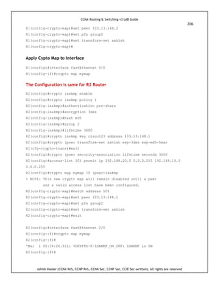 CCNA Routing & Switching v3 LAB Guide
206
Ashish Halder (CCNA RnS, CCNP RnS, CCNA Sec, CCNP Sec, CCIE Sec-written), All rights are reserved
R1(config-crypto-map)#set peer 103.13.148.2
R1(config-crypto-map)#set pfs group2
R1(config-crypto-map)#set transform-set ashish
R1(config-crypto-map)#
Apply Cypto Map to Interface
R1(config)#interface fastEthernet 0/0
R1(config-if)#crypto map mymap
The Configuration is same for R2 Router
R2(config)#crypto isakmp enable
R2(config)#crypto isakmp policy 1
R2(config-isakmp)#authentication pre-share
R2(config-isakmp)#encryption 3des
R2(config-isakmp)#hash md5
R2(config-isakmp)#group 2
R2(config-isakmp)#lifetime 3600
R2(config)#crypto isakmp key cisco123 address 103.13.148.1
R2(config)#crypto ipsec transform-set ashish esp-3des esp-md5-hmac
R2(cfg-crypto-trans)#exit
R2(config)#crypto ipsec security-association lifetime seconds 3600
R2(config)#access-list 101 permit ip 192.168.20.0 0.0.0.255 192.168.10.0
0.0.0.255
R2(config)#crypto map mymap 10 ipsec-isakmp
% NOTE: This new crypto map will remain disabled until a peer
and a valid access list have been configured.
R2(config-crypto-map)#match address 101
R2(config-crypto-map)#set peer 103.13.148.1
R2(config-crypto-map)#set pfs group2
R2(config-crypto-map)#set transform-set ashish
R2(config-crypto-map)#exit
R2(config)#interface fastEthernet 0/0
R2(config-if)#crypto map mymap
R2(config-if)#
*Mar 1 00:34:26.911: %CRYPTO-6-ISAKMP_ON_OFF: ISAKMP is ON
R2(config-if)#
 