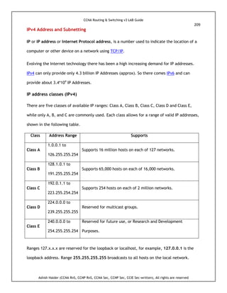 CCNA Routing & Switching v3 LAB Guide
209
Ashish Halder (CCNA RnS, CCNP RnS, CCNA Sec, CCNP Sec, CCIE Sec-written), All rights are reserved
IPv4 Address and Subnetting
IP or IP address or Internet Protocol address, is a number used to indicate the location of a
computer or other device on a network using TCP/IP.
Evolving the Internet technology there has been a high increasing demand for IP addresses.
IPv4 can only provide only 4.3 billion IP Addresses (approx). So there comes IPv6 and can
provide about 3.4*104
IP Addresses.
IP address classes (IPv4)
There are five classes of available IP ranges: Class A, Class B, Class C, Class D and Class E,
while only A, B, and C are commonly used. Each class allows for a range of valid IP addresses,
shown in the following table.
Class Address Range Supports
Class A
1.0.0.1 to
126.255.255.254
Supports 16 million hosts on each of 127 networks.
Class B
128.1.0.1 to
191.255.255.254
Supports 65,000 hosts on each of 16,000 networks.
Class C
192.0.1.1 to
223.255.254.254
Supports 254 hosts on each of 2 million networks.
Class D
224.0.0.0 to
239.255.255.255
Reserved for multicast groups.
Class E
240.0.0.0 to
254.255.255.254
Reserved for future use, or Research and Development
Purposes.
Ranges 127.x.x.x are reserved for the loopback or localhost, for example, 127.0.0.1 is the
loopback address. Range 255.255.255.255 broadcasts to all hosts on the local network.
 