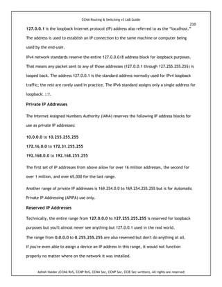 CCNA Routing & Switching v3 LAB Guide
210
Ashish Halder (CCNA RnS, CCNP RnS, CCNA Sec, CCNP Sec, CCIE Sec-written), All rights are reserved
127.0.0.1 is the loopback Internet protocol (IP) address also referred to as the “localhost.”
The address is used to establish an IP connection to the same machine or computer being
used by the end-user.
IPv4 network standards reserve the entire 127.0.0.0/8 address block for loopback purposes.
That means any packet sent to any of those addresses (127.0.0.1 through 127.255.255.255) is
looped back. The address 127.0.0.1 is the standard address normally used for IPv4 loopback
traffic; the rest are rarely used in practice. The IPv6 standard assigns only a single address for
loopback: ::1.
Private IP Addresses
The Internet Assigned Numbers Authority (IANA) reserves the following IP address blocks for
use as private IP addresses:
10.0.0.0 to 10.255.255.255
172.16.0.0 to 172.31.255.255
192.168.0.0 to 192.168.255.255
The first set of IP addresses from above allow for over 16 million addresses, the second for
over 1 million, and over 65,000 for the last range.
Another range of private IP addresses is 169.254.0.0 to 169.254.255.255 but is for Automatic
Private IP Addressing (APIPA) use only.
Reserved IP Addresses
Technically, the entire range from 127.0.0.0 to 127.255.255.255 is reserved for loopback
purposes but you'll almost never see anything but 127.0.0.1 used in the real world.
The range from 0.0.0.0 to 0.255.255.255 are also reserved but don't do anything at all.
If you're even able to assign a device an IP address in this range, it would not function
properly no matter where on the network it was installed.
 