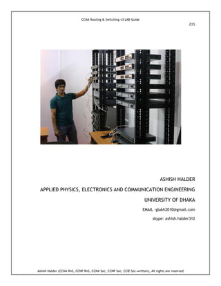 CCNA Routing & Switching v3 LAB Guide
215
Ashish Halder (CCNA RnS, CCNP RnS, CCNA Sec, CCNP Sec, CCIE Sec-written), All rights are reserved
ASHISH HALDER
APPLIED PHYSICS, ELECTRONICS AND COMMUNICATION ENGINEERING
UNIVERSITY OF DHAKA
EMAIL -glakh2010@gmail.com
skype: ashish.halder312
 