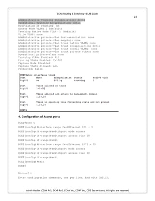 CCNA Routing & Switching v3 LAB Guide
24
Ashish Halder (CCNA RnS, CCNP RnS, CCNA Sec, CCNP Sec, CCIE Sec-written), All rights are reserved
Administrative Trunking Encapsulation: dot1q
Operational Trunking Encapsulation: dot1q
Negotiation of Trunking: On
Access Mode VLAN: 1 (default)
Trunking Native Mode VLAN: 1 (default)
Voice VLAN: none
Administrative private-vlan host-association: none
Administrative private-vlan mapping: none
Administrative private-vlan trunk native VLAN: none
Administrative private-vlan trunk encapsulation: dot1q
Administrative private-vlan trunk normal VLANs: none
Administrative private-vlan trunk private VLANs: none
Operational private-vlan: none
Trunking VLANs Enabled: ALL
Pruning VLANs Enabled: 2-1001
Capture Mode Disabled
Capture VLANs Allowed: ALL
Protected: false
4. Configuration of Access ports
BUET#conf t
BUET(config)#interface range fastEthernet 0/1 - 9
BUET(config-if-range)#switchport mode access
BUET(config-if-range)#switchport access vlan 10
BUET(config-if-range)#exit
BUET(config)#interface range fastEthernet 0/10 - 20
BUET(config-if-range)#switchport mode access
BUET(config-if-range)#switchport access vlan 20
BUET(config-if-range)#exit
BUET(config)#exit
BUET#
DU#conf t
Enter configuration commands, one per line. End with CNTL/Z.
 