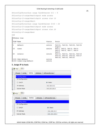 CCNA Routing & Switching v3 LAB Guide
25
Ashish Halder (CCNA RnS, CCNP RnS, CCNA Sec, CCNP Sec, CCIE Sec-written), All rights are reserved
DU(config)#interface range fastEthernet 0/1 - 9
DU(config-if-range)#switchport mode access
DU(config-if-range)#switchport access vlan 10
DU(config-if-range)#exit
DU(config)#interface range fastEthernet 0/10 - 20
DU(config-if-range)#switchport mode access
DU(config-if-range)#switchport access vlan 20
DU(config-if-range)#end
DU#
5. Assign IP to hosts
 