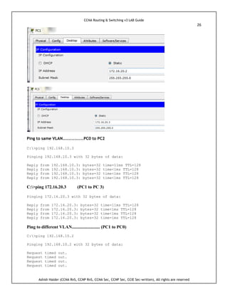 CCNA Routing & Switching v3 LAB Guide
26
Ashish Halder (CCNA RnS, CCNP RnS, CCNA Sec, CCNP Sec, CCIE Sec-written), All rights are reserved
Ping to same VLAN..............PC0 to PC2
C:>ping 192.168.10.3
Pinging 192.168.10.3 with 32 bytes of data:
Reply from 192.168.10.3: bytes=32 time=11ms TTL=128
Reply from 192.168.10.3: bytes=32 time<1ms TTL=128
Reply from 192.168.10.3: bytes=32 time<1ms TTL=128
Reply from 192.168.10.3: bytes=32 time<1ms TTL=128
C:>ping 172.16.20.3 (PC1 to PC 3)
Pinging 172.16.20.3 with 32 bytes of data:
Reply from 172.16.20.3: bytes=32 time=11ms TTL=128
Reply from 172.16.20.3: bytes=32 time<1ms TTL=128
Reply from 172.16.20.3: bytes=32 time<1ms TTL=128
Reply from 172.16.20.3: bytes=32 time=1ms TTL=128
Ping to different VLAN......................... (PC1 to PC0)
C:>ping 192.168.10.2
Pinging 192.168.10.2 with 32 bytes of data:
Request timed out.
Request timed out.
Request timed out.
Request timed out.
 