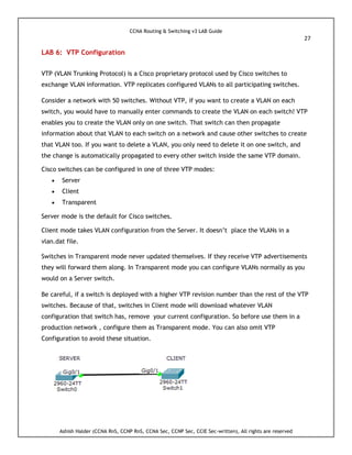 CCNA Routing & Switching v3 LAB Guide
27
Ashish Halder (CCNA RnS, CCNP RnS, CCNA Sec, CCNP Sec, CCIE Sec-written), All rights are reserved
LAB 6: VTP Configuration
VTP (VLAN Trunking Protocol) is a Cisco proprietary protocol used by Cisco switches to
exchange VLAN information. VTP replicates configured VLANs to all participating switches.
Consider a network with 50 switches. Without VTP, if you want to create a VLAN on each
switch, you would have to manually enter commands to create the VLAN on each switch! VTP
enables you to create the VLAN only on one switch. That switch can then propagate
information about that VLAN to each switch on a network and cause other switches to create
that VLAN too. If you want to delete a VLAN, you only need to delete it on one switch, and
the change is automatically propagated to every other switch inside the same VTP domain.
Cisco switches can be configured in one of three VTP modes:
 Server
 Client
 Transparent
Server mode is the default for Cisco switches.
Client mode takes VLAN configuration from the Server. It doesn’t place the VLANs in a
vlan.dat file.
Switches in Transparent mode never updated themselves. If they receive VTP advertisements
they will forward them along. In Transparent mode you can configure VLANs normally as you
would on a Server switch.
Be careful, if a switch is deployed with a higher VTP revision number than the rest of the VTP
switches. Because of that, switches in Client mode will download whatever VLAN
configuration that switch has, remove your current configuration. So before use them in a
production network , configure them as Transparent mode. You can also omit VTP
Configuration to avoid these situation.
 