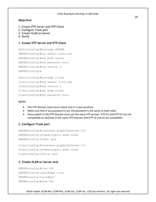 CCNA Routing & Switching v3 LAB Guide
28
Ashish Halder (CCNA RnS, CCNP RnS, CCNA Sec, CCNP Sec, CCIE Sec-written), All rights are reserved
Objective:
1. Create VTP Server and VTP Client
2. Configure Trunk port
3. Create VLAN on Server
4. Verify
1. Create VTP Server and VTP Client
Switch(config)#hostname SERVER
SERVER(config)#vtp domain cisco.com
SERVER(config)#vtp mode server
SERVER(config)#vtp password cisco
SERVER(config)#vtp version 2
SERVER(config)#
Switch(config)#hostname Client
Client(config)#vtp domain cisco.com
Client(config)#vtp version 2
Client(config)#vtp mode client
Client(config)#vtp password cisco
NOTES
 The VTP domain name must match and it is case sensitive.
 Make sure that If any password is set, the password is the same on both sides.
 Every switch in the VTP domain must use the same VTP version. VTP V1 and VTP V2 are not
compatible on switches in the same VTP domain. But VTP v2 and v3 are compatible.
2. Configure Trunk port
SERVER(config)#interface gigabitEthernet 0/1
SERVER(config-if)#switchport mode trunk
SERVER(config-if)#no shut
Client(config)#interface gigabitEthernet 0/1
Client(config-if)#switchport mode trunk
Client(config-if)# no shut
3. Create VLAN on Server only
SERVER(config)#vlan 100
SERVER(config-vlan)#name cisco
SERVER(config-vlan)#exit
SERVER(config)#vlan 200
 