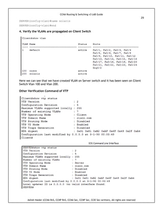 CCNA Routing & Switching v3 LAB Guide
29
Ashish Halder (CCNA RnS, CCNP RnS, CCNA Sec, CCNP Sec, CCIE Sec-written), All rights are reserved
SERVER(config-vlan)#name solaris
SERVER(config-vlan)#end
4. Verify the VLANs are propagated on Client Switch
Here we can see that we have created VLAN on Server switch and it has been seen on Client
Switch Vlan 100 and Vlan 200.
Other Verification Command of VTP
 