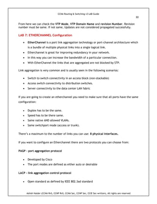 CCNA Routing & Switching v3 LAB Guide
30
Ashish Halder (CCNA RnS, CCNP RnS, CCNA Sec, CCNP Sec, CCIE Sec-written), All rights are reserved
From here we can check the VTP Mode, VTP Domain Name and revision Number. Revision
number must be same. If not same, Updates are not considered propagated successfully.
LAB 7: ETHERCHANNEL Configuration
 EtherChannel is a port link aggregation technology or port-channel architecture which
is a bundle of multiple physical links into a single logical link.
 Etherchannel is great for improving redundancy in your network.
 In this way you can increase the bandwidth of a particular connection.
 With EtherChannel the links that are aggregated are not blocked by STP.
Link aggregation is very common and is usually seen in the following scenarios:
 Switch to switch connectivity in an access block (non-stackable)
 Access switch connectivity to distribution switches.
 Server connectivity to the data center LAN fabric
If you are going to create an etherchannel you need to make sure that all ports have the same
configuration:
 Duplex has to be the same.
 Speed has to be there same.
 Same native AND allowed VLANs.
 Same switchport mode (access or trunk).
There’s a maximum to the number of links you can use: 8 physical interfaces.
If you want to configure an Etherchannel there are two protocols you can choose from:
PAGP – port aggregation protocol
 Developed by Cisco
 The port modes are defined as either auto or desirable
LACP – link aggregation control protocol
 Open standard as defined by IEEE 802.3ad standard
 
