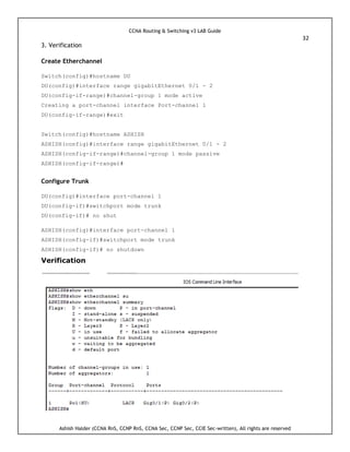 CCNA Routing & Switching v3 LAB Guide
32
Ashish Halder (CCNA RnS, CCNP RnS, CCNA Sec, CCNP Sec, CCIE Sec-written), All rights are reserved
3. Verification
Create Etherchannel
Switch(config)#hostname DU
DU(config)#interface range gigabitEthernet 0/1 - 2
DU(config-if-range)#channel-group 1 mode active
Creating a port-channel interface Port-channel 1
DU(config-if-range)#exit
Switch(config)#hostname ASHISH
ASHISH(config)#interface range gigabitEthernet 0/1 - 2
ASHISH(config-if-range)#channel-group 1 mode passive
ASHISH(config-if-range)#
Configure Trunk
DU(config)#interface port-channel 1
DU(config-if)#switchport mode trunk
DU(config-if)# no shut
ASHISH(config)#interface port-channel 1
ASHISH(config-if)#switchport mode trunk
ASHISH(config-if)# no shutdown
Verification
 