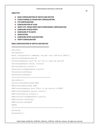 CCNA Routing & Switching v3 LAB Guide
34
Ashish Halder (CCNA RnS, CCNP RnS, CCNA Sec, CCNP Sec, CCIE Sec-written), All rights are reserved
OBJECTIVE:
BASIC CONFIGURATION OF SWITCH AND ROUTER
ETHER-CHANNEL & TRUNK PORT CONFIGUARTION
VTP CONFIGURATION
CONFIGURATION OF VLAN
VERIFY VTP, TRUNK PORTS AND ETHERCHANNEL CONFIGURATION
CONFIGURE ACCESS-PORTS
CONFIGURE IP TO HOSTS
VERIFICATION
CONFIGURE INTER-VLAN ROUTING
VERIFY CONFIGURATION
BASIC CONFIGURATION OF SWITCH AND ROUTER
==========================================
Switch>en
Switch#conf t
Enter configuration commands, one per line. End with CNTL/Z.
Switch(config)#hostname DU
DU(config)#banner motd "Do not try to login my Switch"
DU(config)#enable secret cisco123
DU(config)#line console 0
DU(config-line)#password cisco123
DU(config-line)#login
DU(config-line)#exit
========================================
Switch#conf t
Switch(config)#hostname BUET
BUET(config)#hostname BUET
BUET(config)#banner motd "This is the switch of BUET"
BUET(config)#enable secret cisco123
BUET(config)#line console 0
BUET(config-line)#password cisco123
BUET(config-line)#login
BUET(config-line)#end
BUET#
=====================================================
Router>en
Router#conf t
 