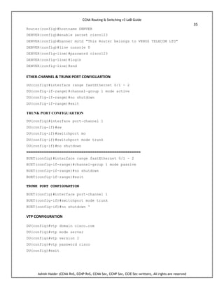 CCNA Routing & Switching v3 LAB Guide
35
Ashish Halder (CCNA RnS, CCNP RnS, CCNA Sec, CCNP Sec, CCIE Sec-written), All rights are reserved
Router(config)#hostname DENVER
DENVER(config)#enable secret cisco123
DENVER(config)#banner motd "This Router belongs to VENUS TELECOM LTD"
DENVER(config)#line console 0
DENVER(config-line)#password cisco123
DENVER(config-line)#login
DENVER(config-line)#end
ETHER-CHANNEL & TRUNK PORT CONFIGUARTION
DU(config)#interface range fastEthernet 0/1 - 2
DU(config-if-range)#channel-group 1 mode active
DU(config-if-range)#no shutdown
DU(config-if-range)#exit
TRUNK PORT CONFIGUARTION
DU(config)#interface port-channel 1
DU(config-if)#sw
DU(config-if)#switchport mo
DU(config-if)#switchport mode trunk
DU(config-if)#no shutdown
====================================================
BUET(config)#interface range fastEthernet 0/1 - 2
BUET(config-if-range)#channel-group 1 mode passive
BUET(config-if-range)#no shutdown
BUET(config-if-range)#exit
TRUNK PORT CONFIGUARTION
BUET(config)#interface port-channel 1
BUET(config-if)#switchport mode trunk
BUET(config-if)#no shutdown '
VTP CONFIGURATION
DU(config)#vtp domain cisco.com
DU(config)#vtp mode server
DU(config)#vtp version 2
DU(config)#vtp password cisco
DU(config)#exit
 