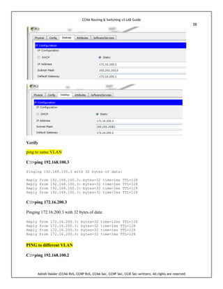 CCNA Routing & Switching v3 LAB Guide
38
Ashish Halder (CCNA RnS, CCNP RnS, CCNA Sec, CCNP Sec, CCIE Sec-written), All rights are reserved
Verify
ping to same VLAN
C:>ping 192.168.100.3
Pinging 192.168.100.3 with 32 bytes of data:
Reply from 192.168.100.3: bytes=32 time=1ms TTL=128
Reply from 192.168.100.3: bytes=32 time=1ms TTL=128
Reply from 192.168.100.3: bytes=32 time<1ms TTL=128
Reply from 192.168.100.3: bytes=32 time<1ms TTL=128
C:>ping 172.16.200.3
Pinging 172.16.200.3 with 32 bytes of data:
Reply from 172.16.200.3: bytes=32 time=12ms TTL=128
Reply from 172.16.200.3: bytes=32 time=1ms TTL=128
Reply from 172.16.200.3: bytes=32 time=1ms TTL=128
Reply from 172.16.200.3: bytes=32 time<1ms TTL=128
PING to different VLAN
C:>ping 192.168.100.2
 