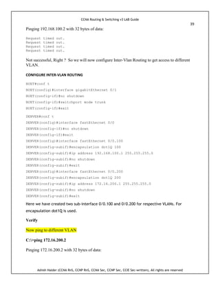 CCNA Routing & Switching v3 LAB Guide
39
Ashish Halder (CCNA RnS, CCNP RnS, CCNA Sec, CCNP Sec, CCIE Sec-written), All rights are reserved
Pinging 192.168.100.2 with 32 bytes of data:
Request timed out.
Request timed out.
Request timed out.
Request timed out.
Not successful, Right ? So we will now configure Inter-Vlan Routing to get access to different
VLAN.
CONFIGURE INTER-VLAN ROUTING
BUET#conf t
BUET(config)#interface gigabitEthernet 0/1
BUET(config-if)#no shutdown
BUET(config-if)#switchport mode trunk
BUET(config-if)#exit
DENVER#conf t
DENVER(config)#interface fastEthernet 0/0
DENVER(config-if)#no shutdown
DENVER(config-if)#exit
DENVER(config)#interface fastEthernet 0/0.100
DENVER(config-subif)#encapsulation dot1Q 100
DENVER(config-subif)#ip address 192.168.100.1 255.255.255.0
DENVER(config-subif)#no shutdown
DENVER(config-subif)#exit
DENVER(config)#interface fastEthernet 0/0.200
DENVER(config-subif)#encapsulation dot1Q 200
DENVER(config-subif)#ip address 172.16.200.1 255.255.255.0
DENVER(config-subif)#no shutdown
DENVER(config-subif)#exit
Here we have created two sub-interface 0/0.100 and 0/0.200 for respective VLANs. For
encapsulation dot1Q is used.
Verify
Now ping to different VLAN
C:>ping 172.16.200.2
Pinging 172.16.200.2 with 32 bytes of data:
 