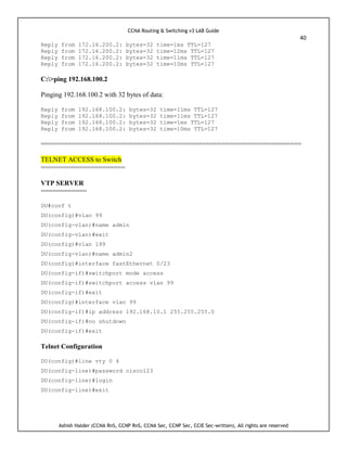 CCNA Routing & Switching v3 LAB Guide
40
Ashish Halder (CCNA RnS, CCNP RnS, CCNA Sec, CCNP Sec, CCIE Sec-written), All rights are reserved
Reply from 172.16.200.2: bytes=32 time=1ms TTL=127
Reply from 172.16.200.2: bytes=32 time=12ms TTL=127
Reply from 172.16.200.2: bytes=32 time=11ms TTL=127
Reply from 172.16.200.2: bytes=32 time=10ms TTL=127
C:>ping 192.168.100.2
Pinging 192.168.100.2 with 32 bytes of data:
Reply from 192.168.100.2: bytes=32 time=11ms TTL=127
Reply from 192.168.100.2: bytes=32 time=11ms TTL=127
Reply from 192.168.100.2: bytes=32 time=1ms TTL=127
Reply from 192.168.100.2: bytes=32 time=10ms TTL=127
====================================================================
TELNET ACCESS to Switch
======================
VTP SERVER
============
DU#conf t
DU(config)#vlan 99
DU(config-vlan)#name admin
DU(config-vlan)#exit
DU(config)#vlan 199
DU(config-vlan)#name admin2
DU(config)#interface fastEthernet 0/23
DU(config-if)#switchport mode access
DU(config-if)#switchport access vlan 99
DU(config-if)#exit
DU(config)#interface vlan 99
DU(config-if)#ip address 192.168.10.1 255.255.255.0
DU(config-if)#no shutdown
DU(config-if)#exit
Telnet Configuration
DU(config)#line vty 0 4
DU(config-line)#password cisco123
DU(config-line)#login
DU(config-line)#exit
 