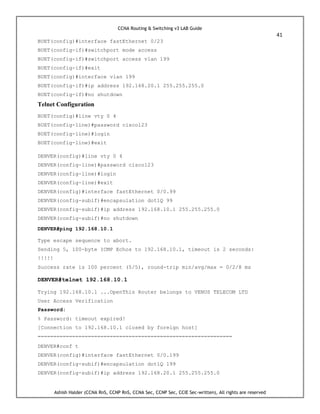 CCNA Routing & Switching v3 LAB Guide
41
Ashish Halder (CCNA RnS, CCNP RnS, CCNA Sec, CCNP Sec, CCIE Sec-written), All rights are reserved
BUET(config)#interface fastEthernet 0/23
BUET(config-if)#switchport mode access
BUET(config-if)#switchport access vlan 199
BUET(config-if)#exit
BUET(config)#interface vlan 199
BUET(config-if)#ip address 192.168.20.1 255.255.255.0
BUET(config-if)#no shutdown
Telnet Configuration
BUET(config)#line vty 0 4
BUET(config-line)#password cisco123
BUET(config-line)#login
BUET(config-line)#exit
DENVER(config)#line vty 0 4
DENVER(config-line)#password cisco123
DENVER(config-line)#login
DENVER(config-line)#exit
DENVER(config)#interface fastEthernet 0/0.99
DENVER(config-subif)#encapsulation dot1Q 99
DENVER(config-subif)#ip address 192.168.10.1 255.255.255.0
DENVER(config-subif)#no shutdown
DENVER#ping 192.168.10.1
Type escape sequence to abort.
Sending 5, 100-byte ICMP Echos to 192.168.10.1, timeout is 2 seconds:
!!!!!
Success rate is 100 percent (5/5), round-trip min/avg/max = 0/2/8 ms
DENVER#telnet 192.168.10.1
Trying 192.168.10.1 ...OpenThis Router belongs to VENUS TELECOM LTD
User Access Verification
Password:
% Password: timeout expired!
[Connection to 192.168.10.1 closed by foreign host]
==============================================================
DENVER#conf t
DENVER(config)#interface fastEthernet 0/0.199
DENVER(config-subif)#encapsulation dot1Q 199
DENVER(config-subif)#ip address 192.168.20.1 255.255.255.0
 