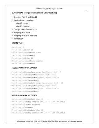 CCNA Routing & Switching v3 LAB Guide
43
Ashish Halder (CCNA RnS, CCNP RnS, CCNA Sec, CCNP Sec, CCIE Sec-written), All rights are reserved
Our Tasks (All configuration is only on L3 switch here)
1. Creating vlan 10 and vlan 20
2. Naming these two vlans:
vlan 10 = cisco
vlan 20 = solaris
3. Configuration of Access ports
4. Assigning IP to Hosts
5. Assigning IP to Vlan Interface
6. Verification
CREATE VLAN
Switch#conf t
Switch(config)#vlan 10
Switch(config-vlan)#name cisco
Switch(config-vlan)#exit
Switch(config)#vlan 20
Switch(config-vlan)#name solaris
Switch(config-vlan)#exit
ACCESS-PORT CONFIGURATION
Switch(config)#interface range fastEthernet 0/3 - 9
Switch(config-if-range)#switchport mode access
Switch(config-if-range)#switchport access vlan 10
Switch(config-if-range)#exit
Switch(config)#interface range fastEthernet 0/10 - 15
Switch(config-if-range)#switchport mode access
Switch(config-if-range)#switchport access vlan 20
Switch(config-if-range)#exit
ASSIGN IP TO VLAN INTERFACE
Switch(config)#interface vlan 10
Switch(config-if)#ip address 192.168.10.1 255.255.255.0
Switch(config-if)#no shutdown
Switch(config-if)#exit
Switch(config)#interface vlan 20
Switch(config-if)#ip address 192.168.20.1 255.255.255.0
 