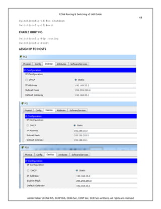 CCNA Routing & Switching v3 LAB Guide
44
Ashish Halder (CCNA RnS, CCNP RnS, CCNA Sec, CCNP Sec, CCIE Sec-written), All rights are reserved
Switch(config-if)#no shutdown
Switch(config-if)#exit
ENABLE ROUTING
Switch(config)#ip routing
Switch(config)#exit
ASSIGN IP TO HOSTS
 