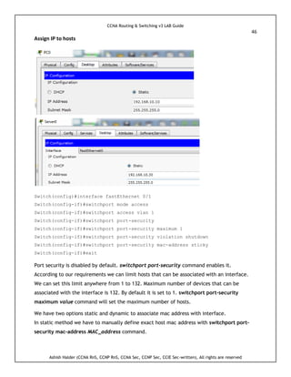 CCNA Routing & Switching v3 LAB Guide
46
Ashish Halder (CCNA RnS, CCNP RnS, CCNA Sec, CCNP Sec, CCIE Sec-written), All rights are reserved
Assign IP to hosts
Switch(config)#interface fastEthernet 0/1
Switch(config-if)#switchport mode access
Switch(config-if)#switchport access vlan 1
Switch(config-if)#switchport port-security
Switch(config-if)#switchport port-security maximum 1
Switch(config-if)#switchport port-security violation shutdown
Switch(config-if)#switchport port-security mac-address sticky
Switch(config-if)#exit
Port security is disabled by default. switchport port-security command enables it.
According to our requirements we can limit hosts that can be associated with an interface.
We can set this limit anywhere from 1 to 132. Maximum number of devices that can be
associated with the interface is 132. By default it is set to 1. switchport port-security
maximum value command will set the maximum number of hosts.
We have two options static and dynamic to associate mac address with interface.
In static method we have to manually define exact host mac address with switchport port-
security mac-address MAC_address command.
 