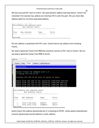 CCNA Routing & Switching v3 LAB Guide
48
Ashish Halder (CCNA RnS, CCNP RnS, CCNA Sec, CCNP Sec, CCIE Sec-written), All rights are reserved
We have secured F0/1 port of switch. We used dynamic address learning feature. Switch will
remember first learned mac address (on interface F0/1) with this port. We can check MAC
Address table for currently associated address.
No mac address is associated with F0/1 port. Switch learns mac address from incoming
frames.
We need to generate frame from PC0 that would be receive on F0/1 port of switch. We can
use ping to generate frames from PC0 to Server.
Switch learns this address dynamically but it is showing as STATIC. Sticky option automatically
converts dynamically learned address in static address.
 