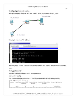 CCNA Routing & Switching v3 LAB Guide
49
Ashish Halder (CCNA RnS, CCNP RnS, CCNA Sec, CCNP Sec, CCIE Sec-written), All rights are reserved
Switchport port security testing
Now we unplugged the Ethernet cable from pc (PC0) and plugged in his pc (PC1).
Now try to ping from PC1 to Server
Why ping is not success ? Because switch detected the mac address change and shutdown the
port.
Verify port security
We have three commands to verify the port security
show port-security
This command displays port security information about all the interfaces on switch.
 