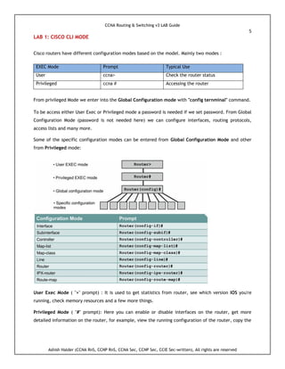 CCNA Routing & Switching v3 LAB Guide
5
Ashish Halder (CCNA RnS, CCNP RnS, CCNA Sec, CCNP Sec, CCIE Sec-written), All rights are reserved
LAB 1: CISCO CLI MODE
Cisco routers have different configuration modes based on the model. Mainly two modes :
EXEC Mode Prompt Typical Use
User ccna> Check the router status
Privileged ccna # Accessing the router
From privileged Mode we enter into the Global Configuration mode with "config ternminal" command.
To be access either User Exec or Privileged mode a password is needed if we set password. From Global
Configuration Mode (password is not needed here) we can configure interfaces, routing protocols,
access lists and many more.
Some of the specific configuration modes can be entered from Global Configuration Mode and other
from Privileged mode:
User Exec Mode ( ">" prompt) : It is used to get statistics from router, see which version IOS you're
running, check memory resources and a few more things.
Privileged Mode ( "#" prompt): Here you can enable or disable interfaces on the router, get more
detailed information on the router, for example, view the running configuration of the router, copy the
 
