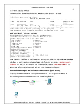 CCNA Routing & Switching v3 LAB Guide
50
Ashish Halder (CCNA RnS, CCNP RnS, CCNA Sec, CCNP Sec, CCIE Sec-written), All rights are reserved
show port-security address
Display statically defined or dynamically learned address with port security.
show port-security interface interface
Display port security information about the specific interface.
Here is a useful command to check your port security configuration. Use show port-security
interface to see the port security details per interface. We can see the violation mode is
shutdown and that the last violation was caused by MAC address 0002.1622.CB46:1 The
aging time is 0 mins which means it will stay in err-disable state forever.
How to reset an interface that is disabled due to violation of port security
Manually restart the interface. Unplugged cable from PC1 and plugged back it to PC0
Run following commands on switch and test connectivity from pc
 