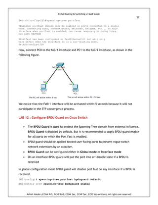 CCNA Routing & Switching v3 LAB Guide
52
Ashish Halder (CCNA RnS, CCNP RnS, CCNA Sec, CCNP Sec, CCIE Sec-written), All rights are reserved
Switch(config-if)#spanning-tree portfast
%Warning: portfast should only be enabled on ports connected to a single
host. Connecting hubs, concentrators, switches, bridges, etc... to this
interface when portfast is enabled, can cause temporary bridging loops.
Use with CAUTION
%Portfast has been configured on FastEthernet0/1 but will only
have effect when the interface is in a non-trunking mode.
Switch(config-if)#
Now, connect PC0 to the fa0/1 interface and PC1 to the fa0/2 interface, as shown in the
following figure.
We notice that the Fa0/1 interface will be activated within 5 seconds because it will not
participate in the STP convergence process.
LAB 12 : Configure BPDU Guard on Cisco Switch
 The BPDU Guard is used to protect the Spanning Tree domain from external influence.
BPDU Guard is disabled by default. But it is recommended to apply BPDU guard enable
for all ports on which the Port Fast is enabled.
 BPDU guard should be applied toward user-facing ports to prevent rogue switch
network extensions by an attacker.
 BPDU Guard can be configured either in Global mode or Interface mode
 On an interface BPDU guard will put the port into err disable state if a BPDU is
received
In global configuration mode BPDU guard will disable port fast on any interface if a BPDU is
received.
SW2(config)# spanning-tree portfast bpduguard default
SW2(config-if)# spanning-tree bpduguard enable
 