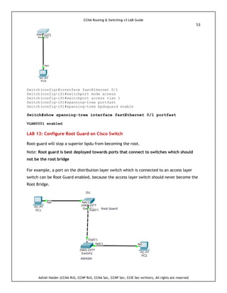 CCNA Routing & Switching v3 LAB Guide
53
Ashish Halder (CCNA RnS, CCNP RnS, CCNA Sec, CCNP Sec, CCIE Sec-written), All rights are reserved
Switch(config)#interface fastEthernet 0/1
Switch(config-if)#switchport mode access
Switch(config-if)#switchport access vlan 1
Switch(config-if)#spanning-tree portfast
Switch(config-if)#spanning-tree bpduguard enable
Switch#show spanning-tree interface fastEthernet 0/1 portfast
VLAN0001 enabled
LAB 13: Configure Root Guard on Cisco Switch
Root-guard will stop a superior bpdu from becoming the root.
Note: Root guard is best deployed towards ports that connect to switches which should
not be the root bridge
For example, a port on the distribution layer switch which is connected to an access layer
switch can be Root Guard enabled, because the access layer switch should never become the
Root Bridge.
 