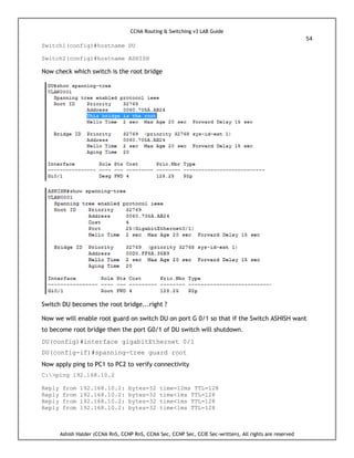 CCNA Routing & Switching v3 LAB Guide
54
Ashish Halder (CCNA RnS, CCNP RnS, CCNA Sec, CCNP Sec, CCIE Sec-written), All rights are reserved
Switch1(config)#hostname DU
Switch2(config)#hostname ASHISH
Now check which switch is the root bridge
Switch DU becomes the root bridge...right ?
Now we will enable root guard on switch DU on port G 0/1 so that if the Switch ASHISH want
to become root bridge then the port G0/1 of DU switch will shutdown.
DU(config)#interface gigabitEthernet 0/1
DU(config-if)#spanning-tree guard root
Now apply ping to PC1 to PC2 to verify connectivity
C:>ping 192.168.10.2
Reply from 192.168.10.2: bytes=32 time=12ms TTL=128
Reply from 192.168.10.2: bytes=32 time<1ms TTL=128
Reply from 192.168.10.2: bytes=32 time<1ms TTL=128
Reply from 192.168.10.2: bytes=32 time<1ms TTL=128
 