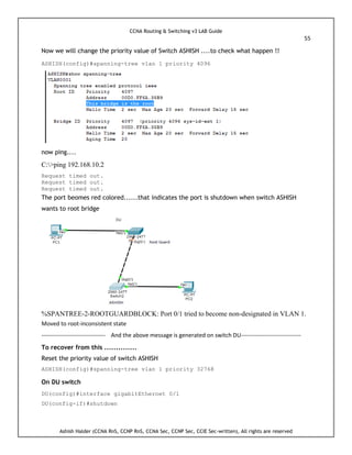 CCNA Routing & Switching v3 LAB Guide
55
Ashish Halder (CCNA RnS, CCNP RnS, CCNA Sec, CCNP Sec, CCIE Sec-written), All rights are reserved
Now we will change the priority value of Switch ASHISH ....to check what happen !!
ASHISH(config)#spanning-tree vlan 1 priority 4096
now ping....
C:>ping 192.168.10.2
Request timed out.
Request timed out.
Request timed out.
The port beomes red colored......that indicates the port is shutdown when switch ASHISH
wants to root bridge
%SPANTREE-2-ROOTGUARDBLOCK: Port 0/1 tried to become non-designated in VLAN 1.
Moved to root-inconsistent state
--------------------------------- And the above message is generated on switch DU-------------------------------
To recover from this ..............
Reset the priority value of switch ASHISH
ASHISH(config)#spanning-tree vlan 1 priority 32768
On DU switch
DU(config)#interface gigabitEthernet 0/1
DU(config-if)#shutdown
 