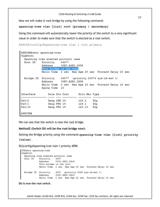 CCNA Routing & Switching v3 LAB Guide
57
Ashish Halder (CCNA RnS, CCNP RnS, CCNA Sec, CCNP Sec, CCIE Sec-written), All rights are reserved
Now we will make it root bridge by using the following command:
spanning-tree vlan [list] root [primary | secondary]
Using this command will automatically lower the priority of the switch to a very significant
value in order to make sure that the switch is elected as a root switch.
ASHISH(config)#spanning-tree vlan 1 root primary
We can see that the switch is now the root bridge.
Method2 (Switch DU will be the root bridge now):
Setting the Bridge priority using the command spanning-tree vlan [list] priority
[value].
DU(config)#spanning-tree vlan 1 priority 4096
DU is now the root switch.
 