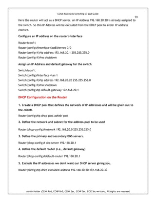CCNA Routing & Switching v3 LAB Guide
59
Ashish Halder (CCNA RnS, CCNP RnS, CCNA Sec, CCNP Sec, CCIE Sec-written), All rights are reserved
Here the router will act as a DHCP server. An IP Address 192.168.20.20 is already assigned to
the switch. So this IP Address will be excluded from the DHCP pool to avoid IP address
conflict.
Configure an IP address on the router's Interface
Router#conf t
Router(config)#interface fastEthernet 0/0
Router(config-if)#ip address 192.168.20.1 255.255.255.0
Router(config-if)#no shutdown
Assign an IP Address and default gateway for the switch
Switch#conf t
Switch(config)#interface vlan 1
Switch(config-if)#ip address 192.168.20.20 255.255.255.0
Switch(config-if)#no shutdown
Switch(config)#ip default-gateway 192.168.20.1
DHCP Configuration on the Router
1. Create a DHCP pool that defines the network of IP addresses and will be given out to
the clients
Router(config)#ip dhcp pool ashish-pool
2. Define the network and subnet for the address-pool to be used
Router(dhcp-config)#network 192.168.20.0 255.255.255.0
3. Define the primary and secondary DNS servers.
Router(dhcp-config)# dns-server 192.168.20.1
4. Define the default router (i.e., default gateway)
Router(dhcp-config)#default-router 192.168.20.1
5. Exclude the IP addresses we don't want our DHCP server giving you.
Router(config)#ip dhcp excluded-address 192.168.20.20 192.168.20.30
 