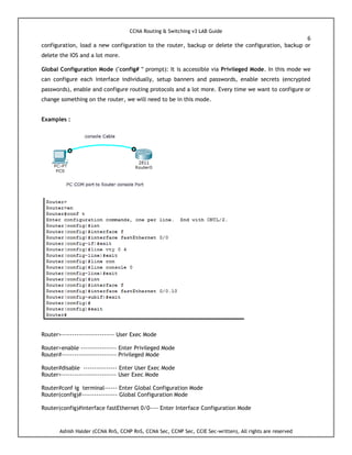 CCNA Routing & Switching v3 LAB Guide
6
Ashish Halder (CCNA RnS, CCNP RnS, CCNA Sec, CCNP Sec, CCIE Sec-written), All rights are reserved
configuration, load a new configuration to the router, backup or delete the configuration, backup or
delete the IOS and a lot more.
Global Configuration Mode ("config# " prompt): It is accessible via Privileged Mode. In this mode we
can configure each interface individually, setup banners and passwords, enable secrets (encrypted
passwords), enable and configure routing protocols and a lot more. Every time we want to configure or
change something on the router, we will need to be in this mode.
Examples :
Router>------------------------- User Exec Mode
Router>enable ----------------- Enter Privileged Mode
Router#-------------------------- Privileged Mode
Router#disable ---------------- Enter User Exec Mode
Router>-------------------------- User Exec Mode
Router#conf ig terminal------ Enter Global Configuration Mode
Router(config)#----------------- Global Configuration Mode
Router(config)#interface fastEthernet 0/0---- Enter Interface Configuration Mode
 