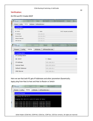 CCNA Routing & Switching v3 LAB Guide
60
Ashish Halder (CCNA RnS, CCNP RnS, CCNA Sec, CCNP Sec, CCIE Sec-written), All rights are reserved
Verification:
On PC0 and PC1 Enable DHCP
Here we see that both PC gets IP Addresses and other parameters Dynamically.
Apply ping from Host to host and Host to Router or Switch
 