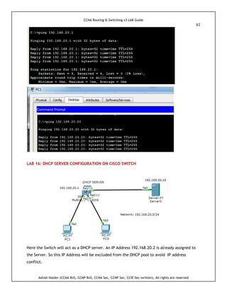 CCNA Routing & Switching v3 LAB Guide
61
Ashish Halder (CCNA RnS, CCNP RnS, CCNA Sec, CCNP Sec, CCIE Sec-written), All rights are reserved
LAB 16: DHCP SERVER CONFIGURATION ON CISCO SWITCH
Here the Switch will act as a DHCP server. An IP Address 192.168.20.2 is already assigned to
the Server. So this IP Address will be excluded from the DHCP pool to avoid IP address
conflict.
 
