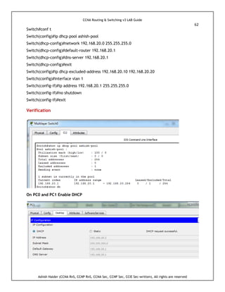 CCNA Routing & Switching v3 LAB Guide
62
Ashish Halder (CCNA RnS, CCNP RnS, CCNA Sec, CCNP Sec, CCIE Sec-written), All rights are reserved
Switch#conf t
Switch(config)#ip dhcp pool ashish-pool
Switch(dhcp-config)#network 192.168.20.0 255.255.255.0
Switch(dhcp-config)#default-router 192.168.20.1
Switch(dhcp-config)#dns-server 192.168.20.1
Switch(dhcp-config)#exit
Switch(config)#ip dhcp excluded-address 192.168.20.10 192.168.20.20
Switch(config)#interface vlan 1
Switch(config-if)#ip address 192.168.20.1 255.255.255.0
Switch(config-if)#no shutdown
Switch(config-if)#exit
Verification
On PC0 and PC1 Enable DHCP
 