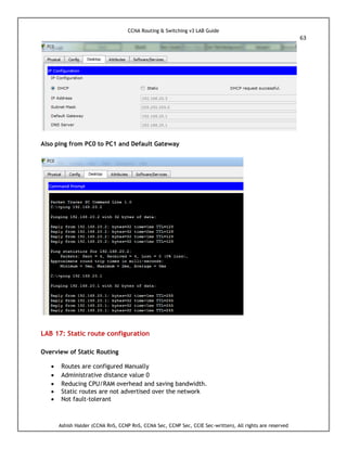 CCNA Routing & Switching v3 LAB Guide
63
Ashish Halder (CCNA RnS, CCNP RnS, CCNA Sec, CCNP Sec, CCIE Sec-written), All rights are reserved
Also ping from PC0 to PC1 and Default Gateway
LAB 17: Static route configuration
Overview of Static Routing
 Routes are configured Manually
 Administrative distance value 0
 Reducing CPU/RAM overhead and saving bandwidth.
 Static routes are not advertised over the network
 Not fault-tolerant
 