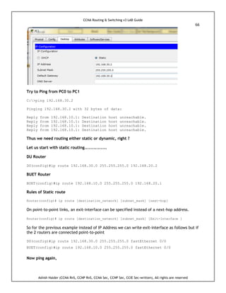 CCNA Routing & Switching v3 LAB Guide
66
Ashish Halder (CCNA RnS, CCNP RnS, CCNA Sec, CCNP Sec, CCIE Sec-written), All rights are reserved
Try to Ping from PC0 to PC1
C:>ping 192.168.30.2
Pinging 192.168.30.2 with 32 bytes of data:
Reply from 192.168.10.1: Destination host unreachable.
Reply from 192.168.10.1: Destination host unreachable.
Reply from 192.168.10.1: Destination host unreachable.
Reply from 192.168.10.1: Destination host unreachable.
Thus we need routing either static or dynamic, right ?
Let us start with static routing...............
DU Router
DU(config)#ip route 192.168.30.0 255.255.255.0 192.168.20.2
BUET Router
BUET(config)#ip route 192.168.10.0 255.255.255.0 192.168.20.1
Rules of Static route
Router(config)# ip route [destination_network] [subnet_mask] [next-hop]
On point-to-point links, an exit-interface can be specified instead of a next-hop address.
Router(config)# ip route [destination_network] [subnet_mask] [Exit-Interface ]
So for the previous example instead of IP Address we can write exit-interface as follows but if
the 2 routers are connected point-to-point
DU(config)#ip route 192.168.30.0 255.255.255.0 fastEthernet 0/0
BUET(config)#ip route 192.168.10.0 255.255.255.0 fastEthernet 0/0
Now ping again,
 