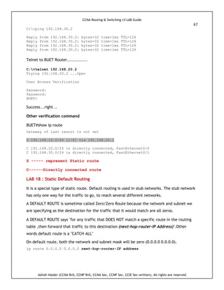 CCNA Routing & Switching v3 LAB Guide
67
Ashish Halder (CCNA RnS, CCNP RnS, CCNA Sec, CCNP Sec, CCIE Sec-written), All rights are reserved
C:>ping 192.168.30.2
Reply from 192.168.30.2: bytes=32 time<1ms TTL=126
Reply from 192.168.30.2: bytes=32 time<1ms TTL=126
Reply from 192.168.30.2: bytes=32 time<1ms TTL=126
Reply from 192.168.30.2: bytes=32 time<1ms TTL=126
Telnet to BUET Router..............
C:>telnet 192.168.20.2
Trying 192.168.20.2 ...Open
User Access Verification
Password:
Password:
BUET>
Success...right ..
Other verification command
BUET#show ip route
Gateway of last resort is not set
S 192.168.10.0/24 [1/0] via 192.168.20.1
C 192.168.20.0/24 is directly connected, FastEthernet0/0
C 192.168.30.0/24 is directly connected, FastEthernet0/1
S ----- represent Static route
C------Directly connected route
LAB 18 : Static Default Routing
It is a special type of static route. Default routing is used in stub networks. The stub network
has only one way for the traffic to go, to reach several different networks.
A DEFAULT ROUTE is sometime called Zero/Zero Route because the network and subnet we
are specifying as the destination for the traffic that it would match are all zeros.
A DEFAULT ROUTE says "for any traffic that DOES NOT match a specific route in the routing
table ,then forward that traffic to this destination (next-hop-router-IP Address)".Other
words default route is a "CATCH ALL"
On default route, both the network and subnet mask will be zero (0.0.0.0 0.0.0.0).
ip route 0.0.0.0 0.0.0.0 next-hop-router-IP address
 