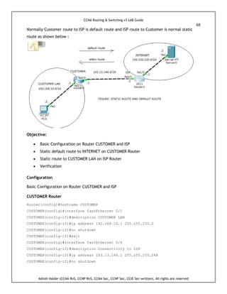 CCNA Routing & Switching v3 LAB Guide
68
Ashish Halder (CCNA RnS, CCNP RnS, CCNA Sec, CCNP Sec, CCIE Sec-written), All rights are reserved
Normally Customer route to ISP is default route and ISP route to Customer is normal static
route as shown below :
Objective:
 Basic Configuration on Router CUSTOMER and ISP
 Static default route to INTERNET on CUSTOMER Router
 Static route to CUSTOMER LAN on ISP Router
 Verification
Configuration
Basic Configuration on Router CUSTOMER and ISP
CUSTOMER Router
Router(config)#hostname CUSTOMER
CUSTOMER(config)#interface fastEthernet 0/1
CUSTOMER(config-if)#description CUSTOMER LAN
CUSTOMER(config-if)#ip address 192.168.10.1 255.255.255.0
CUSTOMER(config-if)#no shutdown
CUSTOMER(config-if)#exit
CUSTOMER(config)#interface fastEthernet 0/0
CUSTOMER(config-if)#description Connectivity to ISP
CUSTOMER(config-if)#ip address 103.13.148.1 255.255.255.248
CUSTOMER(config-if)#no shutdown
 