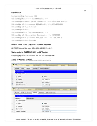 CCNA Routing & Switching v3 LAB Guide
69
Ashish Halder (CCNA RnS, CCNP RnS, CCNA Sec, CCNP Sec, CCIE Sec-written), All rights are reserved
ISP ROUTER
Router(config)#hostname ISP
ISP(config)#interface fastEthernet 0/0
ISP(config-if)#description Connectivity to CUSTOMER ROUTER
ISP(config-if)#ip address 103.13.148.2 255.255.255.248
ISP(config-if)#no shutdown
ISP(config-if)#exit
ISP(config)#interface fastEthernet 1/0
ISP(config-if)#description Connectivity to INTERNET
ISP(config-if)#ip address 100.100.100.1 255.255.255.0
ISP(config-if)#no shutdown
default route to INTERNET on CUSTOMER Router
CUSTOMER(config)#ip route 0.0.0.0 0.0.0.0 103.13.148.2
Static route to CUSTOMER LAN on ISP Router
ISP(config)#ip route 192.168.10.0 255.255.255.0 103.13.148.1
Assign IP Address to hosts.............................
 