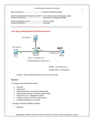 CCNA Routing & Switching v3 LAB Guide
7
Ashish Halder (CCNA RnS, CCNP RnS, CCNA Sec, CCNP Sec, CCIE Sec-written), All rights are reserved
Router(config-if)#-------------------------------- Interface Configuration Mode
Router(config)#interface fastEthernet 0/0.10-- Enter Sub-Interface Configuration Mode
Router(config-subif)#------------------------------ Sub-Interface Configuration Mode
Router(config)#line vty 0 4----------------------- Enter Line Mode
Router(config-line)#------------------------------- Line Mode
================================================================================
LAB2. BASIC CONFIGURATION OF ROUTER AND SWITCH
Objective:
2. Configure the Switch (DU)as follows:
 hostname
 login banner
 enable password for accessing privilege mode
 assign console password to prevent console login
 assign IP for vlan 1 (Management VLAN)
 configure virtual terminal for telnet session
 set default gateway for the switch
1. Configure the Router (BUET) as follows:
 hostname
 